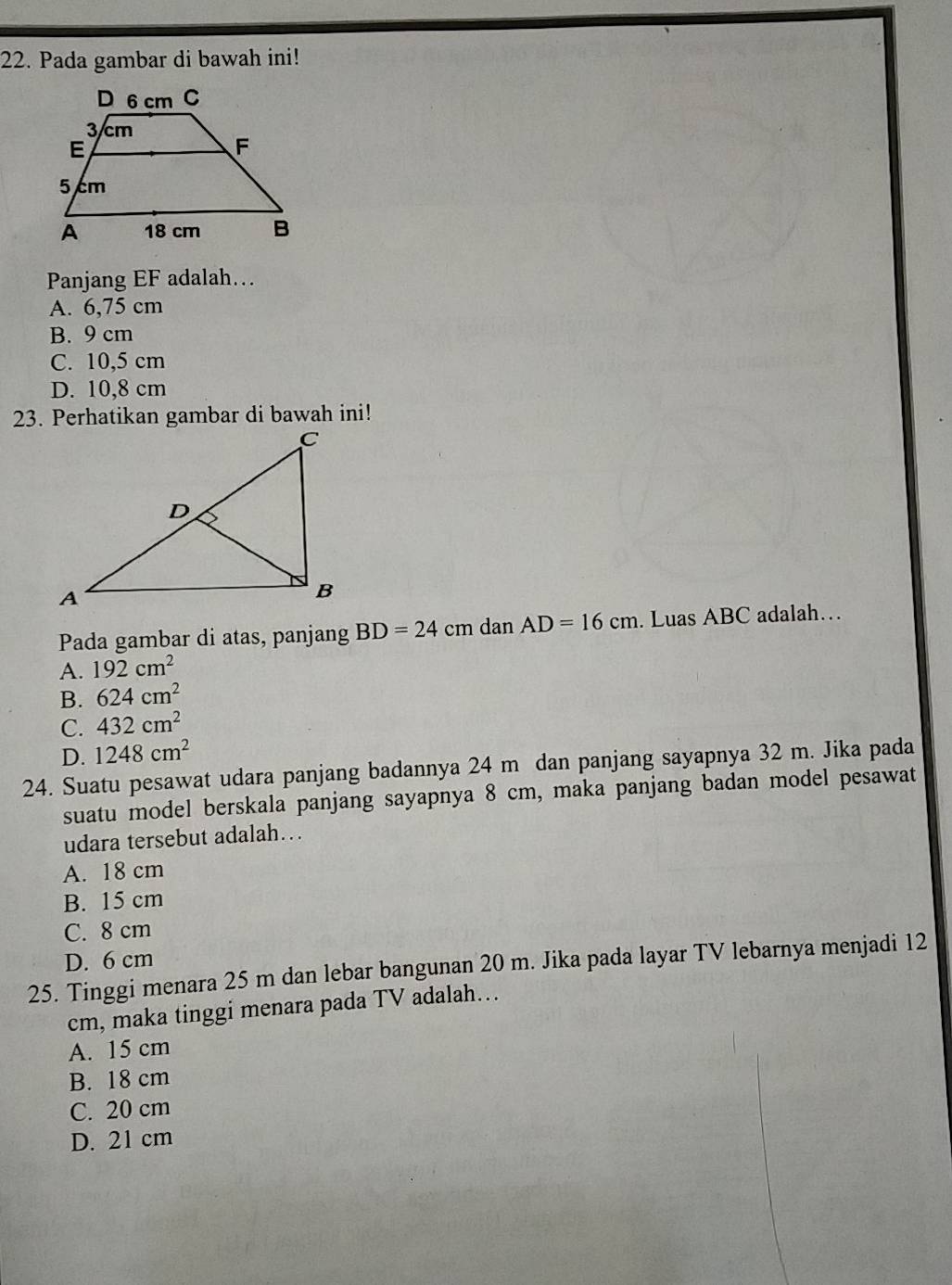 Pada gambar di bawah ini!
Panjang EF adalah…
A. 6,75 cm
B. 9 cm
C. 10,5 cm
D. 10,8 cm
23. Perhatikan gambar di bawah ini!
Pada gambar di atas, panjang BD=24cm dan AD=16cm. Luas ABC adalah…
A. 192cm^2
B. 624cm^2
C. 432cm^2
D. 1248cm^2
24. Suatu pesawat udara panjang badannya 24 m dan panjang sayapnya 32 m. Jika pada
suatu model berskala panjang sayapnya 8 cm, maka panjang badan model pesawat
udara tersebut adalah…
A. 18 cm
B. 15 cm
C. 8 cm
D. 6 cm
25. Tinggi menara 25 m dan lebar bangunan 20 m. Jika pada layar TV lebarnya menjadi 12
cm, maka tinggi menara pada TV adalah…
A. 15 cm
B. 18 cm
C. 20 cm
D. 21 cm