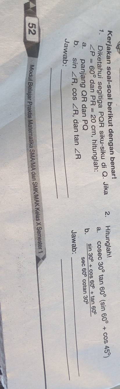 Kerjakan soal-soal berikut dengan benar! 
1. Diketahui segitiga PQR siku-siku di Q. Jika 2. Hitunglah! cosec 30°tan 60°(sin 60°+cos 45°)
∠ P=60° dan PR=20cm , hitunglah: 
a. 
_ 
a. panjang QR dan PQ b.  (sin 30°+cos 60°+tan 60°)/sec 60°cot an30° 
_ 
_ 
b. sin ∠ R , cos ∠ R , dan tan ∠ R
Jawab: 
Jawab: 
_ 
52 
Modul Belajar Praktis Materatika SMA/MA dan SMK/MAK Kelas X Semester 1
