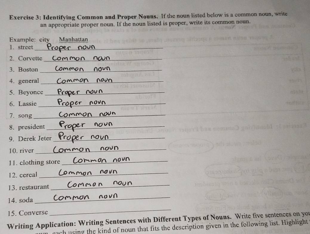 Identifying Common and Proper Nouns. If the noun listed below is a common noun, write 
an appropriate proper noun. If the noun listed is proper, write its common noun. 
Example: city Manhattan 
1、 street_ 
2. Corvette_ 
3. Boston_ 
4. general_ 
5. Beyonce_ 
6. Lassie_ 
7. song_ 
8. president_ 
9. Derek Jeter_ 
10. river_ 
11. clothing store_ 
12. cereal 
_ 
13. restaurant 
_ 
14. soda 
_ 
15. Converse 
_ 
Writing Application: Writing Sentences with Different Types of Nouns. Write five sentences on you 
each using the kind of noun that fits the description given in the following list. Highlight