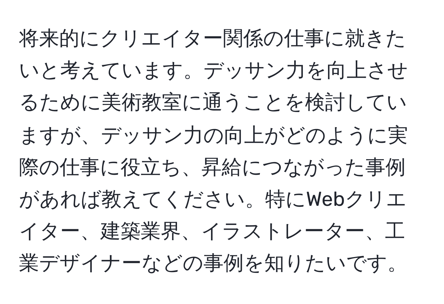 将来的にクリエイター関係の仕事に就きたいと考えています。デッサン力を向上させるために美術教室に通うことを検討していますが、デッサン力の向上がどのように実際の仕事に役立ち、昇給につながった事例があれば教えてください。特にWebクリエイター、建築業界、イラストレーター、工業デザイナーなどの事例を知りたいです。