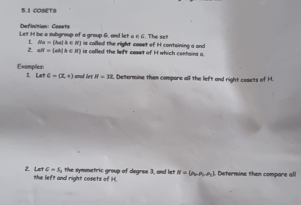 5.1 COSETS 
Definition: Cosets 
Let H be a subgroup of a group 6. and let a∈ G. The set 
1, Ha= ha|k∈ N is called the right coset of H containing a and 
2. aH= ah|h∈ H is called the left coset of H which contains a. 
Examples: 
1. Let G=(Z,+) and let H=3Z. Determine then compare all the left and right cosets of H. 
2. Let G=S the symmetric group of degree 3, and let H=(rho _0,rho _1,rho _2). Determine then compare all 
the left and right cosets of H.