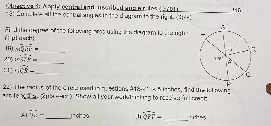 Objective 4: Apply central and inscribed angle rules (G701) /16
18) Complete all the central angles in the diagram to the right. (3pts)
Find the degree of the following arcs using the diagram to the right: 
(1 pt each)
19) mwidehat QRP= _
20) mwidehat STP= _
21) mwidehat QR= _
22) The radius of the circle used in questions #18-21 is 5 inches, find the following
arc lengths: (2pts each) Show all your work/thinking to receive full credit.
A) widehat QR= _inches B) widehat QPT= _ inches