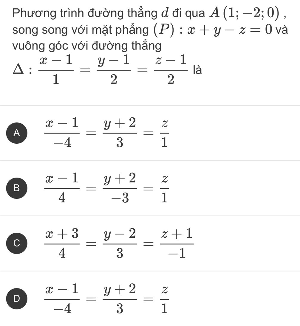 Phương trình đường thẳng đ đi qua A(1;-2;0), 
song song với mặt phẳng  P) : x+y-z=0 và
vuông góc với đường thẳng
△ : (x-1)/1 = (y-1)/2 = (z-1)/2  là
A  (x-1)/-4 = (y+2)/3 = z/1 
B  (x-1)/4 = (y+2)/-3 = z/1 
C  (x+3)/4 = (y-2)/3 = (z+1)/-1 
D  (x-1)/-4 = (y+2)/3 = z/1 