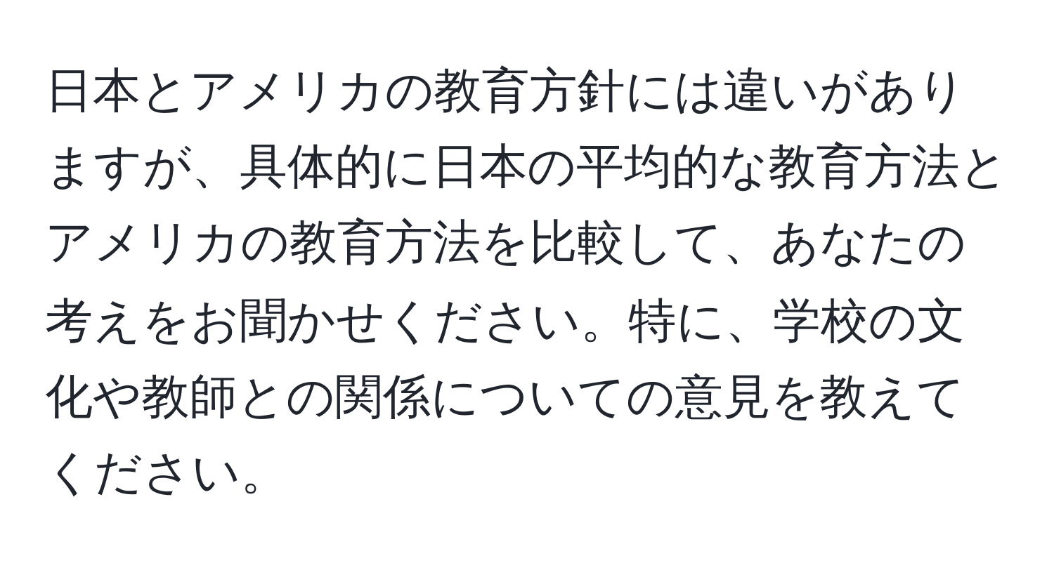 日本とアメリカの教育方針には違いがありますが、具体的に日本の平均的な教育方法とアメリカの教育方法を比較して、あなたの考えをお聞かせください。特に、学校の文化や教師との関係についての意見を教えてください。