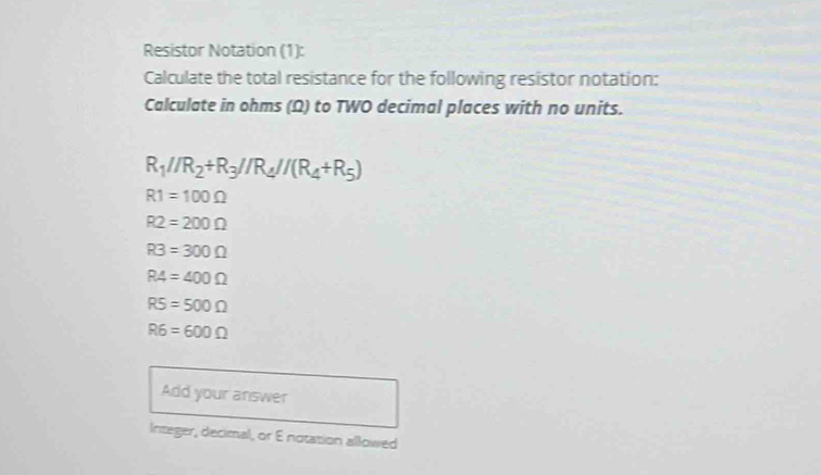 Resistor Notation (1): 
Calculate the total resistance for the following resistor notation: 
Calculate in ohms (Ω) to TWO decimal places with no units.
R_1//R_2+R_3//R_4//(R_4+R_5)
R1=100Omega
R2=200Omega
R3=300Omega
RA=400Omega
R5=500Omega
R6=600Omega
Add your answer 
Integer, decimal, or E notation allowed