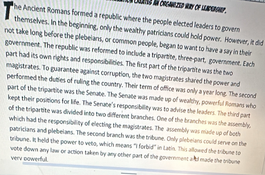 on creates an organized way of lea dership . 
he Ancient Romans formed a republic where the people elected leaders to govern 
themselves. In the beginning, only the wealthy patricians could hold power. However, it did 
not take long before the plebeians, or common people, began to want to have a say in their 
government. The republic was reformed to include a tripartite, three-part, government. Each 
part had its own rights and responsibilities. The first part of the tripartite was the two 
magistrates. To guarantee against corruption, the two magistrates shared the power and 
performed the duties of ruling the country. Their term of office was only a year long. The second 
part of the tripartite was the Senate. The Senate was made up of wealthy, powerful Romans who 
kept their positions for life. The Senate’s responsibility was to advise the leaders. The third part 
of the tripartite was divided into two different branches. One of the branches was the assembly, 
which had the responsibility of electing the magistrates. The assembly was made up of both 
patricians and plebeians. The second branch was the tribune. Only plebeians could serve on the 
tribune. It held the power to veto, which means “I forbid” in Latin. This allowed the tribune to 
vote down any law or action taken by any other part of the government and made the tribune 
verv powerful.