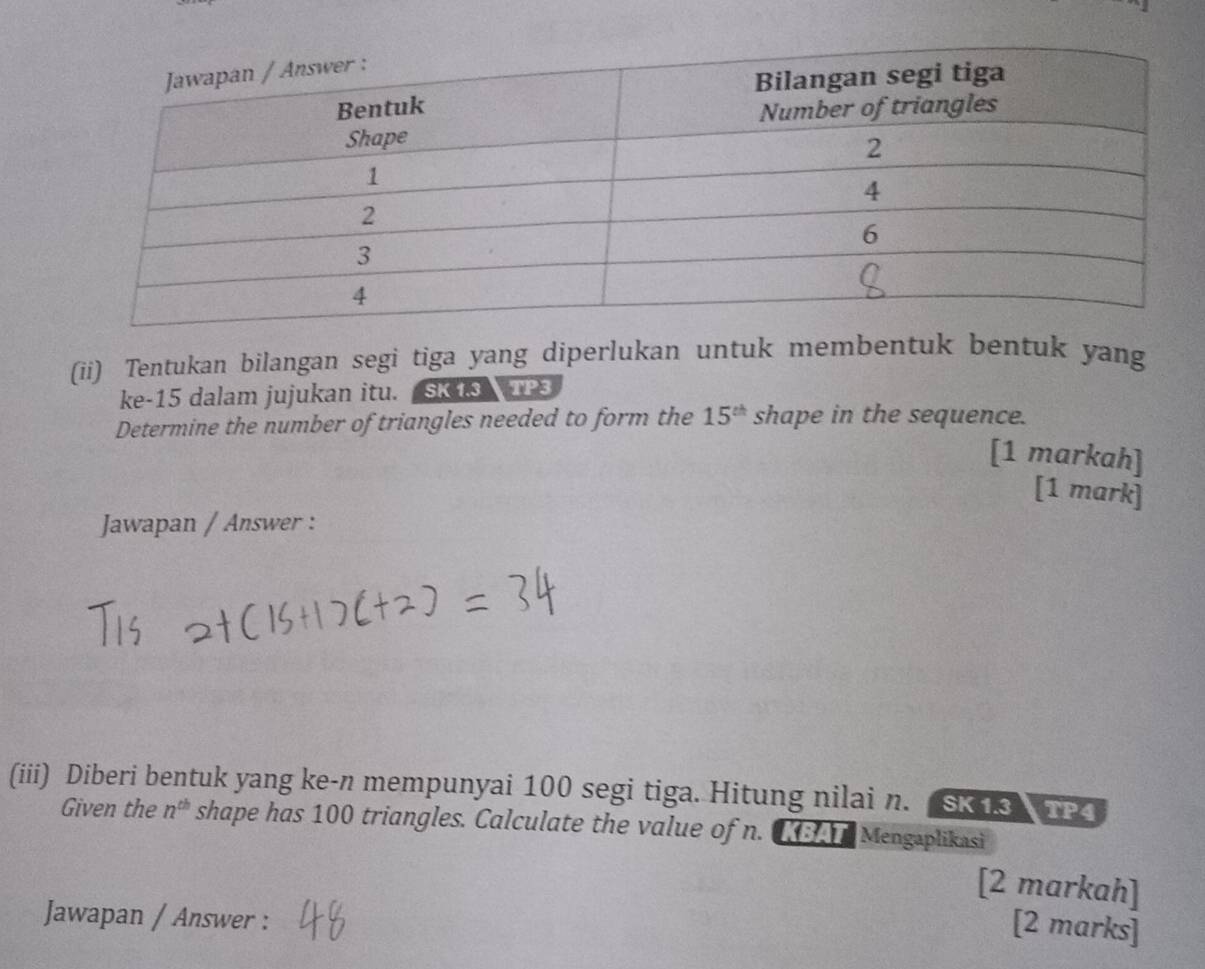 (ii) Tentukan bilangan segi tiga yang diperlukan untuk membentuk bentuk yang 
ke -15 dalam jujukan itu. SK 13 TP3 
Determine the number of triangles needed to form the 15^(th) shape in the sequence. 
[1 markah] 
[1 mark] 
Jawapan / Answer : 
(iii) Diberi bentuk yang ke- n mempunyai 100 segi tiga. Hitung nilai n. SK 13 TP4 
Given the n^(th) shape has 100 triangles. Calculate the value of n. KBA Mengaplikasi 
[2 markah] 
Jawapan / Answer : 
[2 marks]