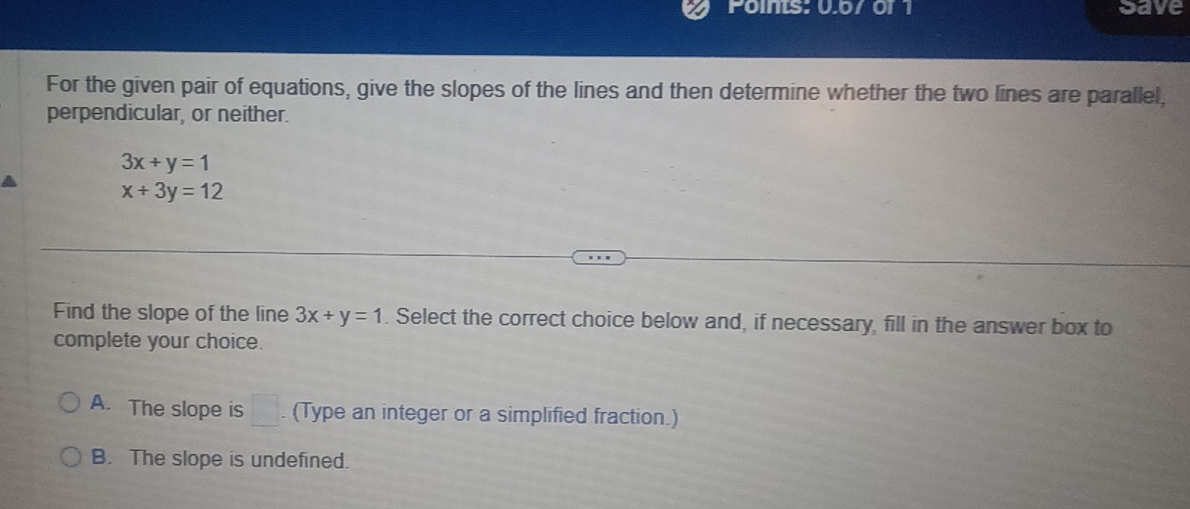 Poins: 0.67 or 1 save
For the given pair of equations, give the slopes of the lines and then determine whether the two lines are parallel,
perpendicular, or neither.
3x+y=1
x+3y=12
Find the slope of the line 3x+y=1. Select the correct choice below and, if necessary, fill in the answer box to
complete your choice.
A. The slope is □ . . (Type an integer or a simplified fraction.)
B. The slope is undefined.