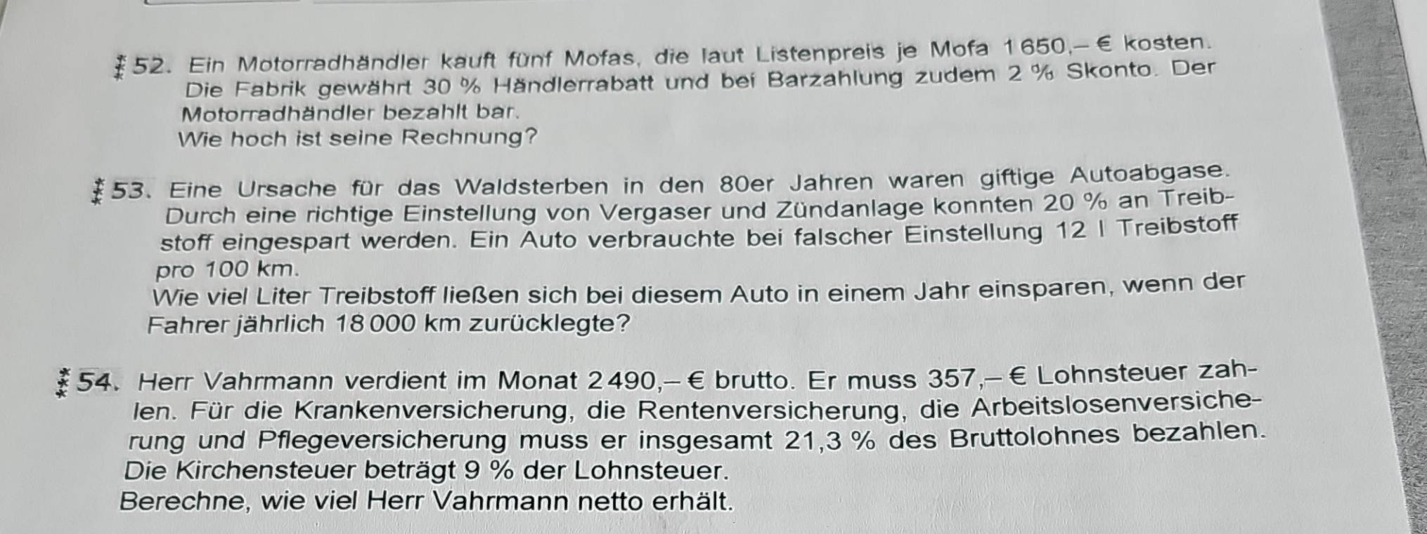 Ein Motorradhändler kauft fünf Mofas, die laut Listenpreis je Mofa 1650,-€ kosten. 
Die Fabrik gewährt 30 % Händlerrabatt und bei Barzahlung zudem 2 % Skonto. Der 
Motorradhändler bezahlt bar. 
Wie hoch ist seine Rechnung? 
53. Eine Ursache für das Waldsterben in den 80er Jahren waren giftige Autoabgase. 
Durch eine richtige Einstellung von Vergaser und Zündanlage konnten 20 % an Treib- 
stoff eingespart werden. Ein Auto verbrauchte bei falscher Einstellung 12 I Treibstoff 
pro 100 km. 
Wie viel Liter Treibstoff ließen sich bei diesem Auto in einem Jahr einsparen, wenn der 
Fahrer jährlich 18 000 km zurücklegte? 
54. Herr Vahrmann verdient im Monat 2490,-€brutto. Er muss 357,-€ Lohnsteuer zah- 
en. Für die Krankenversicherung, die Rentenversicherung, die Arbeitslosenversiche- 
rung und Pflegeversicherung muss er insgesamt 21, 3 % des Bruttolohnes bezahlen. 
Die Kirchensteuer beträgt 9 % der Lohnsteuer. 
Berechne, wie viel Herr Vahrmann netto erhält.