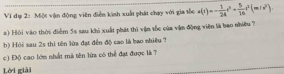 Ví dụ 2: Một vận động viên điền kinh xuất phát chạy với gia tốc a(t)=- 1/24 t^3+ 5/16 t^2(m/s^2). 
a) Hỏi vào thời điểm 5s sau khi xuất phát thì vận tốc của vận động viên là bao nhiêu ? 
b) Hỏi sau 2s thì tên lửa đạt đến độ cao là bao nhiêu ? 
c) Độ cao lớn nhất mà tên lửa có thể đạt được là ? 
Lời giải