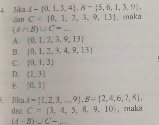 Jika A= 0,1,3,4 , B= 5,6,1,3,9 , 
dan C= 0,1,2,3,9,13 , maka
(A∩ B)∪ C=...
A.  0,1,2,3,9,13
B.  0,1,2,3,4,9,13
C.  0,1,3
D.  1,3
E.  0,1
5. Jika A= 1,2,3,...,9 , B= 2,4,6,7,8 , 
dan C= 3,4,5,8,9,10 , maka
(A-B)∪ C=... _