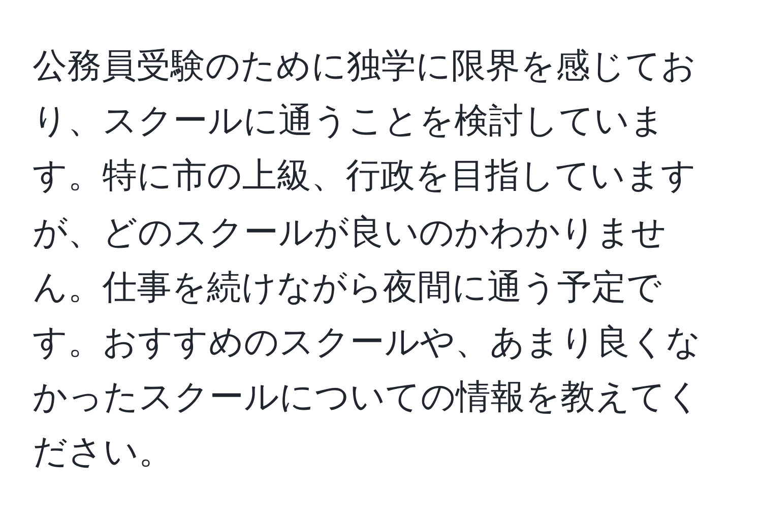 公務員受験のために独学に限界を感じており、スクールに通うことを検討しています。特に市の上級、行政を目指していますが、どのスクールが良いのかわかりません。仕事を続けながら夜間に通う予定です。おすすめのスクールや、あまり良くなかったスクールについての情報を教えてください。