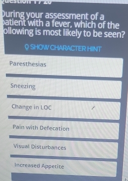 During your assessment of a
atient with a fever, which of the
ollowing is most likely to be seen?
♀ SHOW CHARACTER HINT
Paresthesias
Sneezing
Change in LOC
Pain with Defecation
Visual Disturbances
Increased Appetite