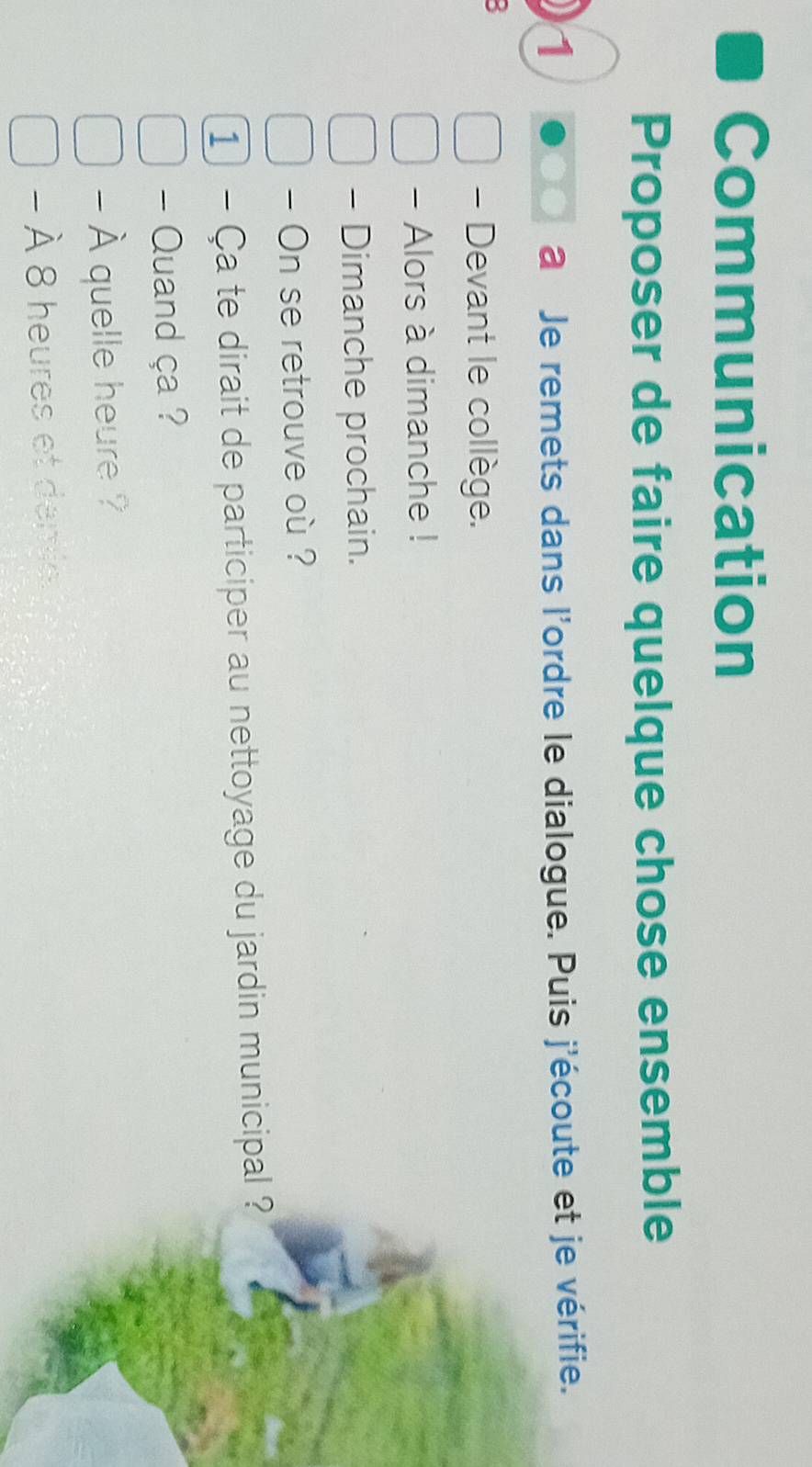 Communication 
Proposer de faire quelque chose ensemble 
1 a Je remets dans l'ordre le dialogue. Puis j'écoute et je vérifie. 
2 
- Devant le collège. 
- Alors à dimanche ! 
- Dimanche prochain. 
- On se retrouve où ? 
1 - Ça te dirait de participer au nettoyage du jardin municipal ? 
- Quand ça ? 
- À quelle heure ? 
- À 8 heures et dame.