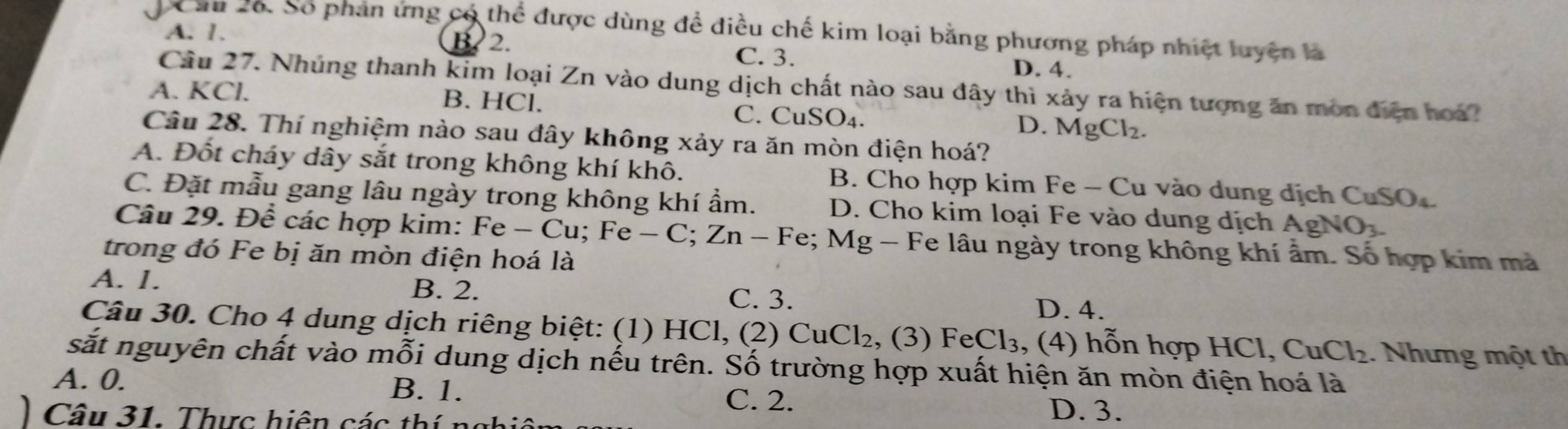 Cầu 26. Số phản ứng có thể được dùng đề điều chế kim loại bằng phương pháp nhiệt luyện là
A. 1.
B. 2. C. 3.
D. 4.
Cầu 27. Nhúng thanh kim loại Zn vào dung dịch chất nào sau đây thì xảy ra hiện tượng ăn mòn điện hoa?
A. KCl. B. HCl. C. CuSO₄. D. MgCl_2. 
Câu 28. Thí nghiệm nào sau đây không xảy ra ăn mòn điện hoá?
A. Đốt cháy dây sắt trong không khí khô. B. Cho hợp kim Fe - Cu vào dung dịch CuSO
C. Đặt mẫu gang lâu ngày trong không khí ẩm. D. Cho kim loại Fe vào dung dịch A gNO_3. 
Câu 29. Để các hợp kim: Fe-Cu; Fe - C; Zn - Fe; Mg - Fe lâu ngày trong không khí ẩm. Số hợp kim mà
trong đó Fe bị ăn mòn điện hoá là
A. 1. B. 2. C. 3.
D. 4.
Câu 30. Cho 4 dung dịch riêng biệt: (1) HCl, (2) . CuCl_2 , (3) FeCl_3 , (4) h n hợp C CuCl_2.. Nhưng một th
sắt nguyên chất vào mỗi dung dịch nếu trên. Số trường hợp xuất hiện ăn mòn điện hoá là
A. 0. B. 1.
C. 2. D. 3.
Câu 31. Thực hiện các thí