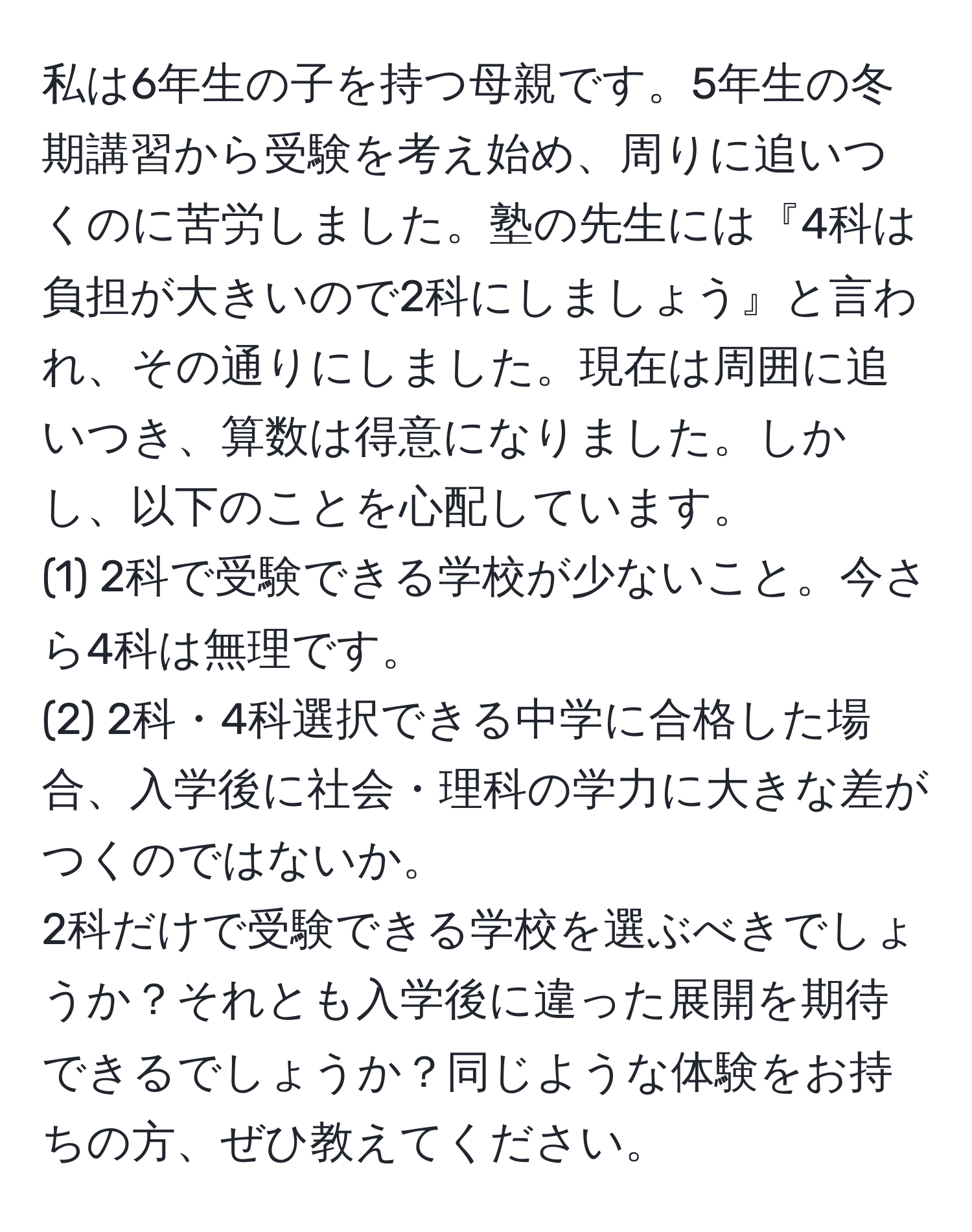 私は6年生の子を持つ母親です。5年生の冬期講習から受験を考え始め、周りに追いつくのに苦労しました。塾の先生には『4科は負担が大きいので2科にしましょう』と言われ、その通りにしました。現在は周囲に追いつき、算数は得意になりました。しかし、以下のことを心配しています。  
(1) 2科で受験できる学校が少ないこと。今さら4科は無理です。  
(2) 2科・4科選択できる中学に合格した場合、入学後に社会・理科の学力に大きな差がつくのではないか。  
2科だけで受験できる学校を選ぶべきでしょうか？それとも入学後に違った展開を期待できるでしょうか？同じような体験をお持ちの方、ぜひ教えてください。