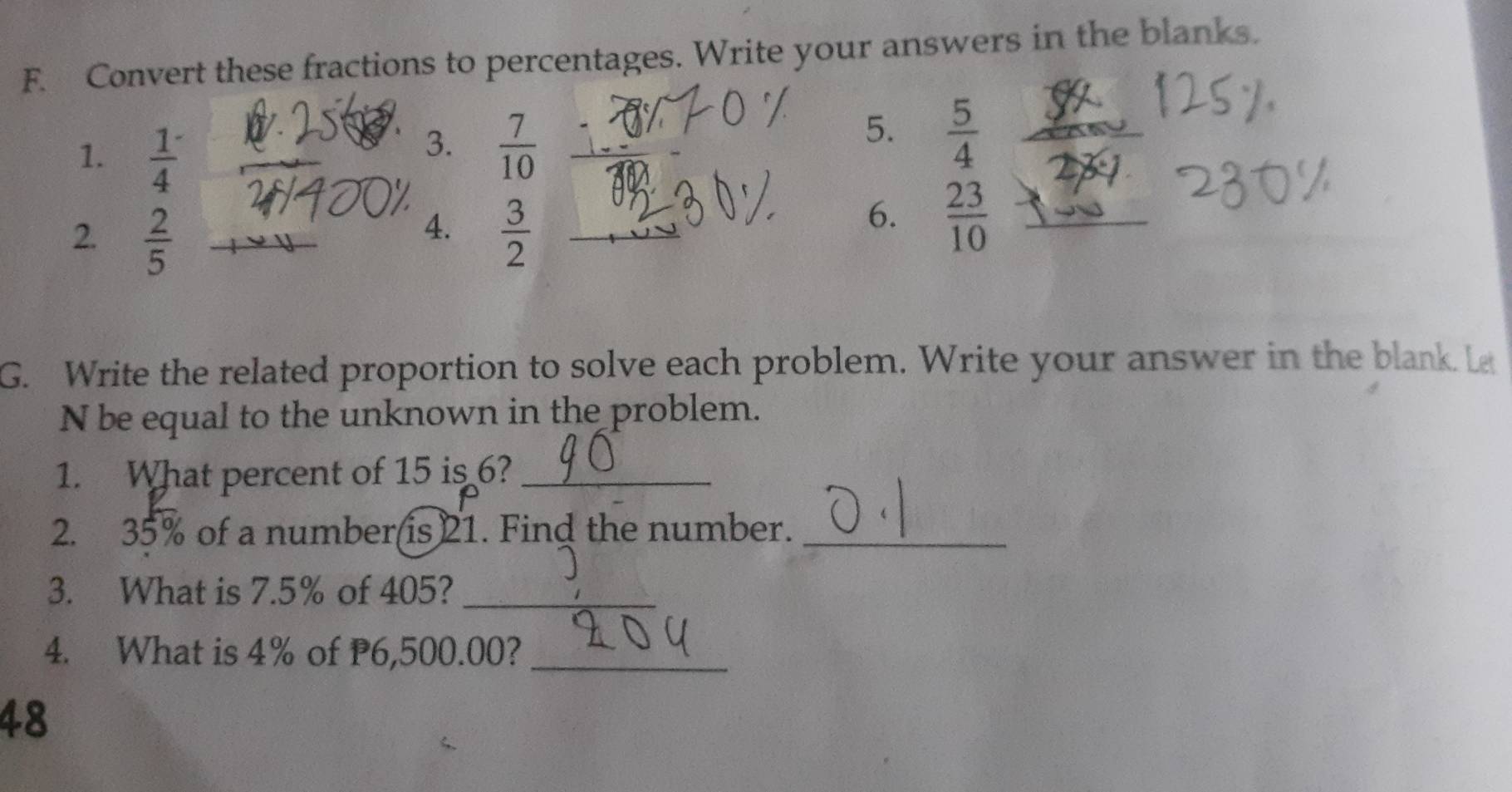 Convert these fractions to percentages. Write your answers in the blanks. 
1.  1/4 
3.  7/10 
5.  5/4 
4. 
2.  2/5   3/2 
_ 
6.  23/10 
G. Write the related proportion to solve each problem. Write your answer in the blank. L 
N be equal to the unknown in the problem. 
1. What percent of 15 is 6?_ 
2. 35% of a number(is) 21. Find the number._ 
3. What is 7.5% of 405?_ 
4. What is 4% of P6,500.00?_ 
48