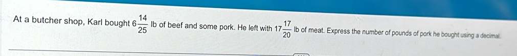 At a butcher shop, Karl bought 6 14/25  lb of beef and some pork. He left with 17 17/20  lb of meat. Express the number of pounds of pork he bought using a decimal.