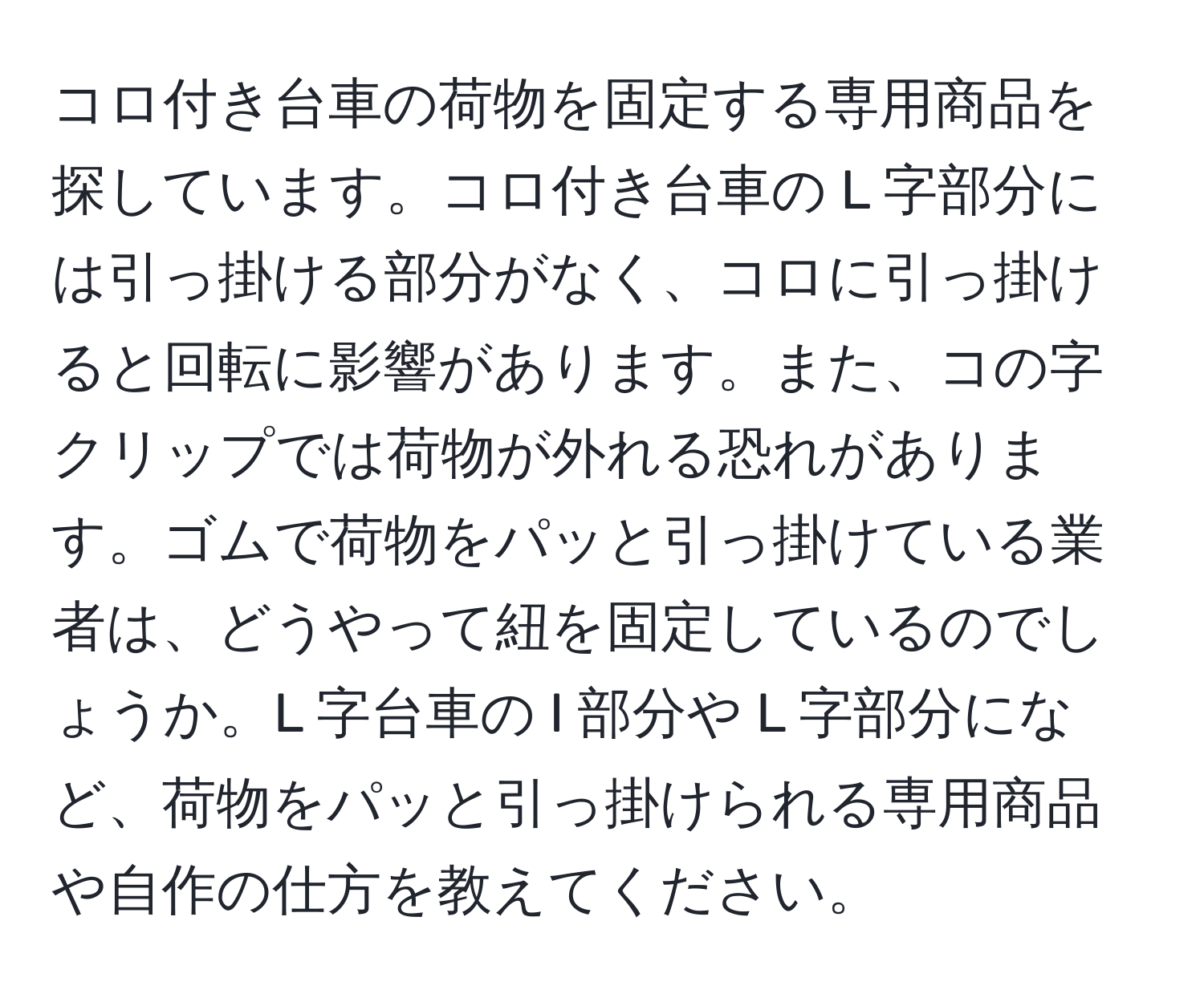コロ付き台車の荷物を固定する専用商品を探しています。コロ付き台車の L 字部分には引っ掛ける部分がなく、コロに引っ掛けると回転に影響があります。また、コの字クリップでは荷物が外れる恐れがあります。ゴムで荷物をパッと引っ掛けている業者は、どうやって紐を固定しているのでしょうか。L 字台車の I 部分や L 字部分になど、荷物をパッと引っ掛けられる専用商品や自作の仕方を教えてください。