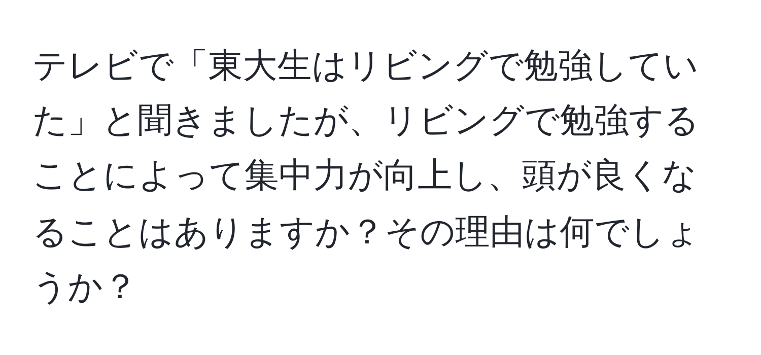 テレビで「東大生はリビングで勉強していた」と聞きましたが、リビングで勉強することによって集中力が向上し、頭が良くなることはありますか？その理由は何でしょうか？