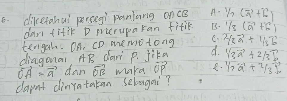 diketahai persegi panjang oACB A. 1/2(vector a+vector b)
dan titik D merupakan titik B. 1/3(vector a+vector b)
tengah. OA. CD memotong
C. 2/3vector a+1/3vector b
diagonal AB dari p. Jika
d. 1/3vector a+2/3vector b
e.
vector OA=vector a dan vector OB maka vector (OP)^1/_2vector a+^2/_3vector b
dapat dinratakan sebagai?