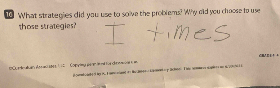 What strategies did you use to solve the problems? Why did you choose to use 
those strategies? 
GRADE 4 
©Curriculum Associates, LLC Copying permitted for classroom use. 
Downloaded by K. Handeland at Bottineau Elementary School. This resource expires on 6/30/2025.