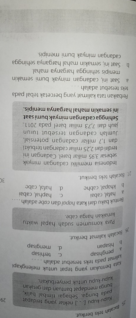 Bacalah teks berikut.
Kupu-kupu [. . .] nektar yang terdapat 29
pada bunga. Sebagai timbal balik,
bunga mendapat bantuan darì gerakan
kupu-kupu untuk penyerbukan.
Kata bentukan yang tepat untuk melengkapi
kalimat pada teks tersebut adalah . . . .
a. penghisap c. terhisap
b. hisapan
d. mengisap
Bacalah kalimat berikut.
Para konsumen sudah hapal waktu
kenaikan harga cabe.
Bentuk baku dari kata hapal dan cabe adalah . . . .
a. hafal, cabai c. haphal, cabai
b. khapal, cabhe d. hafal, cabe
30
21. Bacalah teks berikut.
Indonesia memiliki cadangan minyak
sebesar 3,95 miliar barel. Cadangan ini
terdiri dari 2,25 miliar cadangan terbukti
dan 1,7 miliar cadangan potensial.
Jumlah cadangan tersebut turun
jauh dari 7,73 miliar barel pada 2011.
Sehingga cadangan minyak bumi saat
ini semakin mahal harganya menipis.
Perbaikan tata kalimat yang bercetak tebal pada
teks tersebut adalah .
a. Saat ini, cadangan minyak bumi semakin
menipis sehingga harganya mahal.
b. Saat ini, semakin mahal harganya sehingga
cadangan minyak bumi menipis.