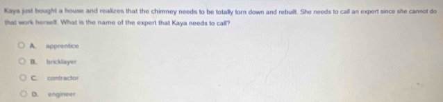 Kaya just bought a house and realizes that the chimney needs to be totally torn down and rebuilt. She needs to call an expert since she cannot do
that work herself. What is the name of the expert that Kaya needs to call?
A. apprentice
B. bricklayer
C. contractor
D. engineer