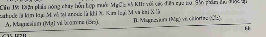 Điện phân nóng chảy hỗn hợp muối MgCl_2 và KBr với các điện cực trơ. Sản phầm thu được tại
cathode là kim loại M và tại anode là khí X. Kim loại M và khí X là
A. Magnesium (Mg) và bromine (Br²). B. Magnesium (Mg) và chlorine (Cl₂).
66
CV. H2R