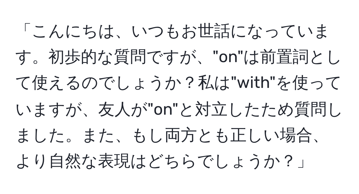 「こんにちは、いつもお世話になっています。初歩的な質問ですが、"on"は前置詞として使えるのでしょうか？私は"with"を使っていますが、友人が"on"と対立したため質問しました。また、もし両方とも正しい場合、より自然な表現はどちらでしょうか？」