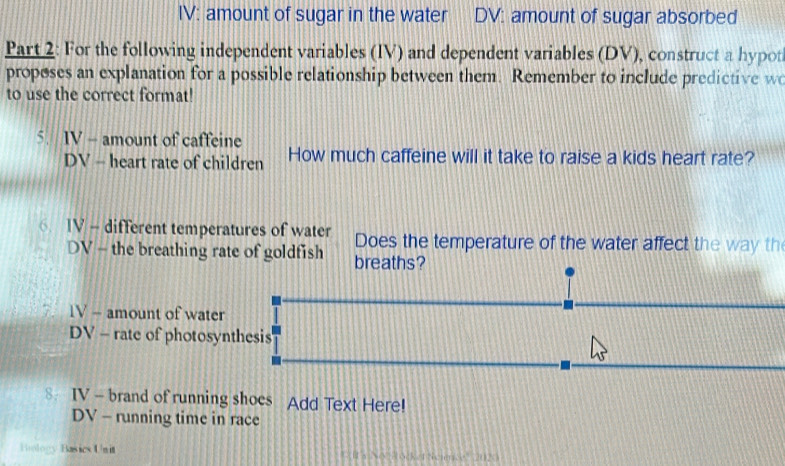 IV: amount of sugar in the water DV: amount of sugar absorbed 
Part 2: For the following independent variables (IV) and dependent variables (DV), construct a hypot 
proposes an explanation for a possible relationship between them. Remember to include predictive wo 
to use the correct format! 
5. IV - amount of caffeine How much caffeine will it take to raise a kids heart rate? 
DV - heart rate of children 
⑥ IV - different temperatures of water Does the temperature of the water affect the way th 
DV - the breathing rate of goldfish breaths? 
7. 1V - amount of water 
DV - rate of photosynthesis 
8 IV - brand of running shoes Add Text Here! 
DV - running time in race 
Hiology Basics Unit