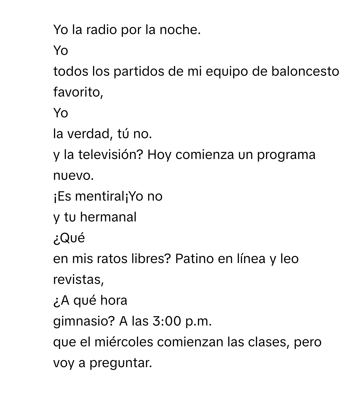 Yo  la radio por la noche.
2. Yo
todos los partidos de mi equipo de baloncesto favorito,
3. Yo
la verdad, tú no.
y la televisión? Hoy comienza un programa nuevo.
5. ¡Es mentiral¡Yo no
y tu hermanal
6. ¿Qué
en mis ratos libres? Patino en línea y leo revistas,
7. ¿A qué hora
gimnasio? A las 3:00 p.m.
que el miércoles comienzan las clases, pero voy a preguntar.