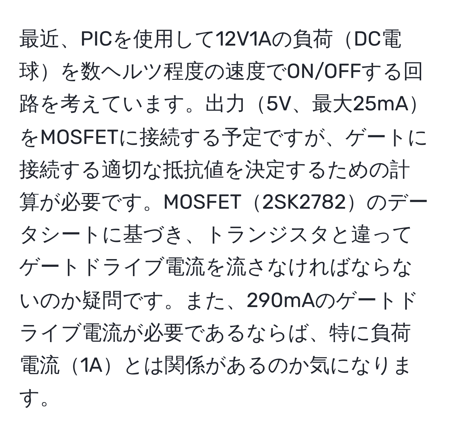 最近、PICを使用して12V1Aの負荷DC電球を数ヘルツ程度の速度でON/OFFする回路を考えています。出力5V、最大25mAをMOSFETに接続する予定ですが、ゲートに接続する適切な抵抗値を決定するための計算が必要です。MOSFET2SK2782のデータシートに基づき、トランジスタと違ってゲートドライブ電流を流さなければならないのか疑問です。また、290mAのゲートドライブ電流が必要であるならば、特に負荷電流1Aとは関係があるのか気になります。