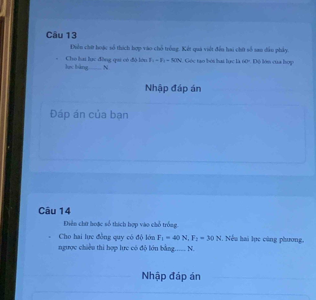 Điền chữ hoặc số thích hợp vào chỗ trống. Kết quả viết đến hai chữ số san dấu phầy. 
Cho hai lực đồng qui có độ lớn F_1=F_2=50N. Góc tạo bởi hai lực là 60° Độ lớn của hợp 
lực bằng._ N. 
Nhập đáp án 
Đáp án của bạn 
Câu 14 
Điền chữ hoặc số thích hợp vào chỗ trồng. 
Cho hai lực đồng quy có độ lớn F_1=40N, F_2=30N. Nếu hai lực cùng phương, 
ngược chiều thì hợp lực có độ lớn bằng...... N. 
Nhập đáp án