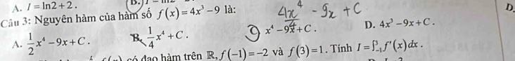 A. I=ln 2+2. B.
Câu 3: Nguyên hàm của hàm số f(x)=4x^3-9 là:
D.
A.  1/2 x^4-9x+C. B  1/4 x^4+C. x^4-9x+C. D. 4x^3-9x+C. 
só đạo hàm trên R R,f(-1)=-2 và f(3)=1. Tính I=∈t _(-1)^3f'(x)dx.