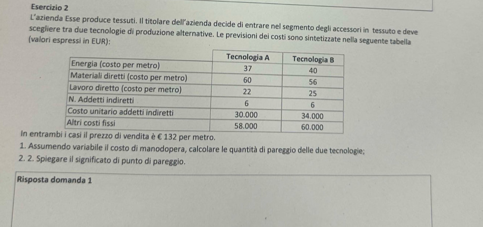 L’azienda Esse produce tessuti. Il titolare dell’azienda decide di entrare nel segmento degli accessori in tessuto e deve 
scegliere tra due tecnologie di produzione alternative. Le previsioni dei costi sono sintetizzate nella seguente tabella 
(valori espressi in EUR): 
In ento. 
1. Assumendo variabile il costo di manodopera, calcolare le quantità di pareggio delle due tecnologie; 
2. 2. Spiegare il significato di punto di pareggio. 
Risposta domanda 1