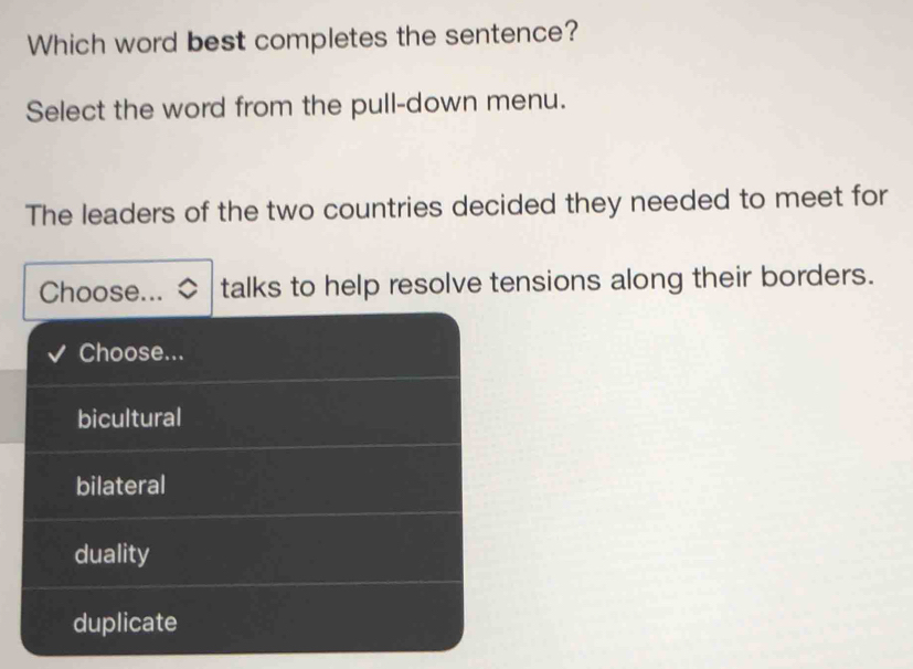 Which word best completes the sentence?
Select the word from the pull-down menu.
The leaders of the two countries decided they needed to meet for
Choose... talks to help resolve tensions along their borders.
Choose...
bicultural
bilateral
duality
duplicate