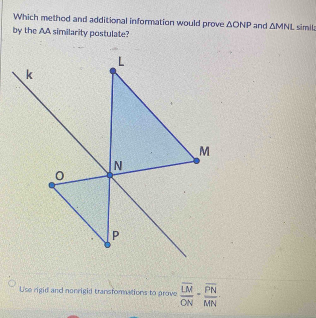 Which method and additional information would prove △ ONP and △ MNL simila 
by the AA similarity postulate? 
Use rigid and nonrigid transformations to prove frac overline LMoverline ON=frac overline PNMN·