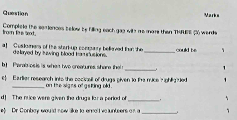 Question Marks 
Complete the sentences below by filling each gap with no more than THREE (3) words 
from the text. 
a) Customers of the start-up company believed that the_ could be 1
delayed by having blood transfusions. 
b) Parabiosis is when two creatures share their _1 
、 
c) Earlier research into the cocktail of drugs given to the mice highlighted 1
_on the signs of getting old. 
d) The mice were given the drugs for a period of _1 
e) Dr Conboy would now like to enroll volunteers on a_ 、 
1