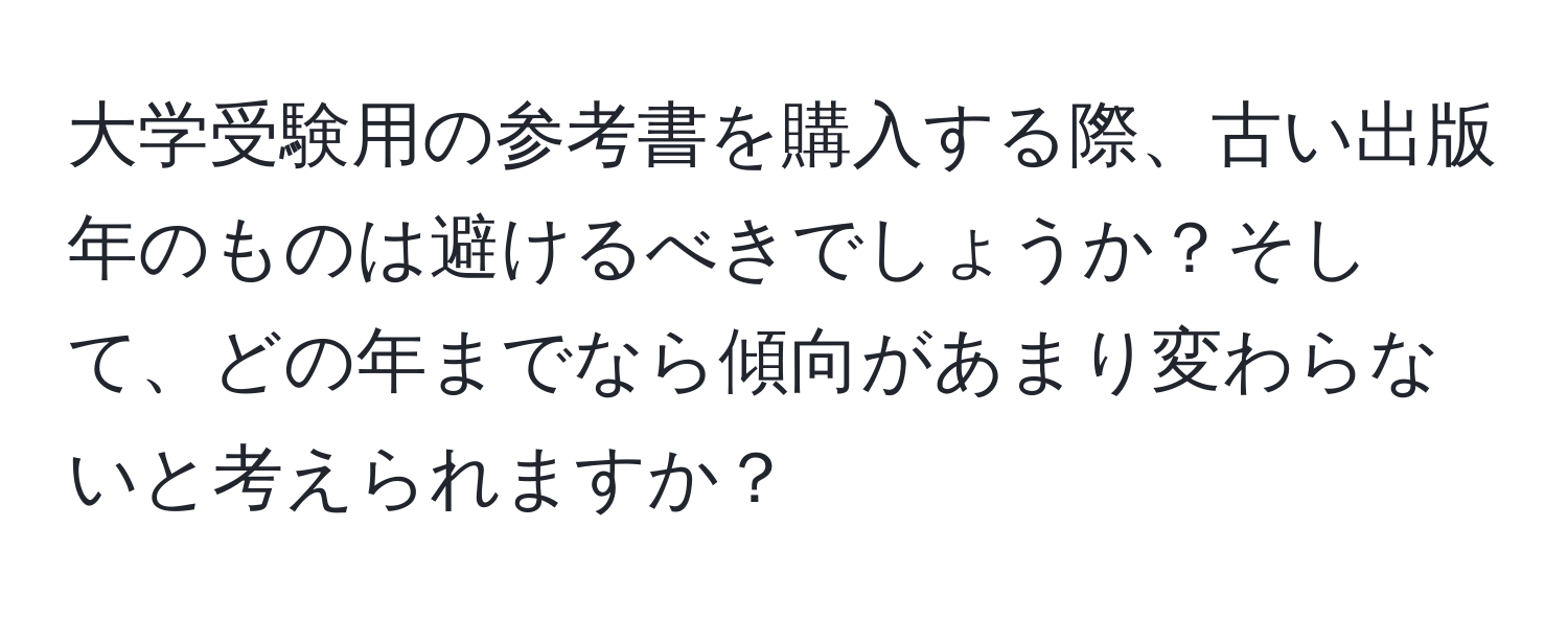 大学受験用の参考書を購入する際、古い出版年のものは避けるべきでしょうか？そして、どの年までなら傾向があまり変わらないと考えられますか？