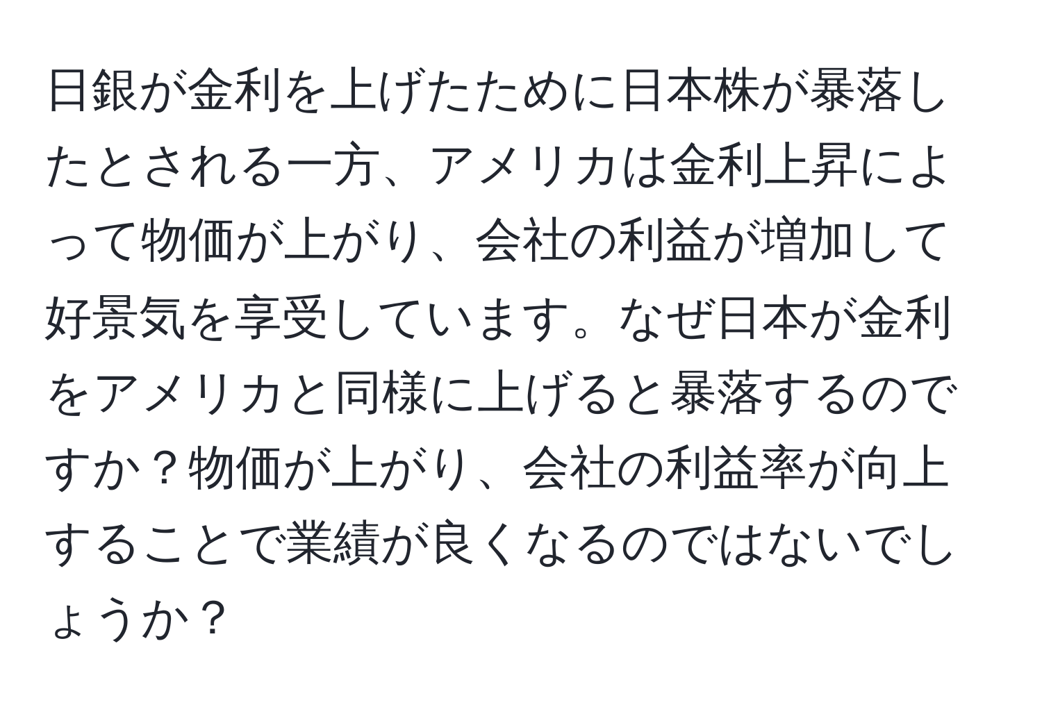 日銀が金利を上げたために日本株が暴落したとされる一方、アメリカは金利上昇によって物価が上がり、会社の利益が増加して好景気を享受しています。なぜ日本が金利をアメリカと同様に上げると暴落するのですか？物価が上がり、会社の利益率が向上することで業績が良くなるのではないでしょうか？