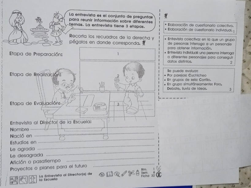 La entrevista es el conjunto de preguntas 
para reunir información sobre diferentes Elaboración de cuestionario colectivo. 
temas. La entrevista tiene 3 etapas. Elaboración de cuestionario individual. 
Recorta los recuadros de la derecha y Entrevista colectiva: en la que un grupo 
pégalos en donde corresponda. de personas Interroga a un personaje 
para obtener información. 
Entrevista individual: una persona interroga 
Etapa de Preparación: 1 a diferentes personajes para consegulr 
datos distintos. 2 
Se puede evaluar: 
Etapa de Realización: Por parejas: Cuchicheo 
.2 
En grupos de sels: Corrilio. 
En grupo simultáneamente: Foro, 
Debate, Iluvía de ideas. 3 
Etapa de Evaluación: 
3 
Entrevista al Director de la Escuela: 
Nombre 
_ 
_ 
Nació en 
_ 
_ 
Estudios en 
_ 
Le agrada 
_ 
Le desagrada 
_ 
Afición o pasatiempo 
Proyectos o planes para el futuro Blm. 
La Entrevista al Director(a) de Sem. 
la Escuela Ficha 32