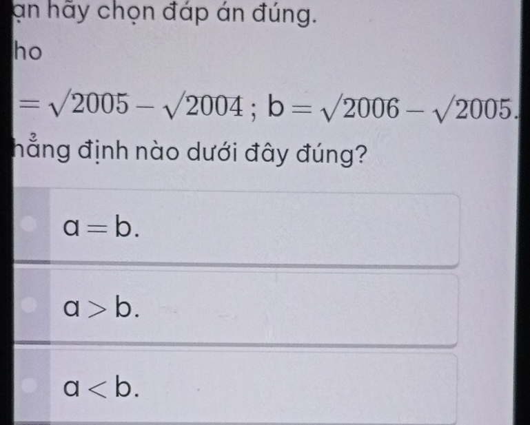 an hãy chọn đáp án đúng.
ho
=surd 2005-surd 2004; b=surd 2006-surd 2005. 
hẳng định nào dưới đây đúng?
a=b.
a>b.
a.