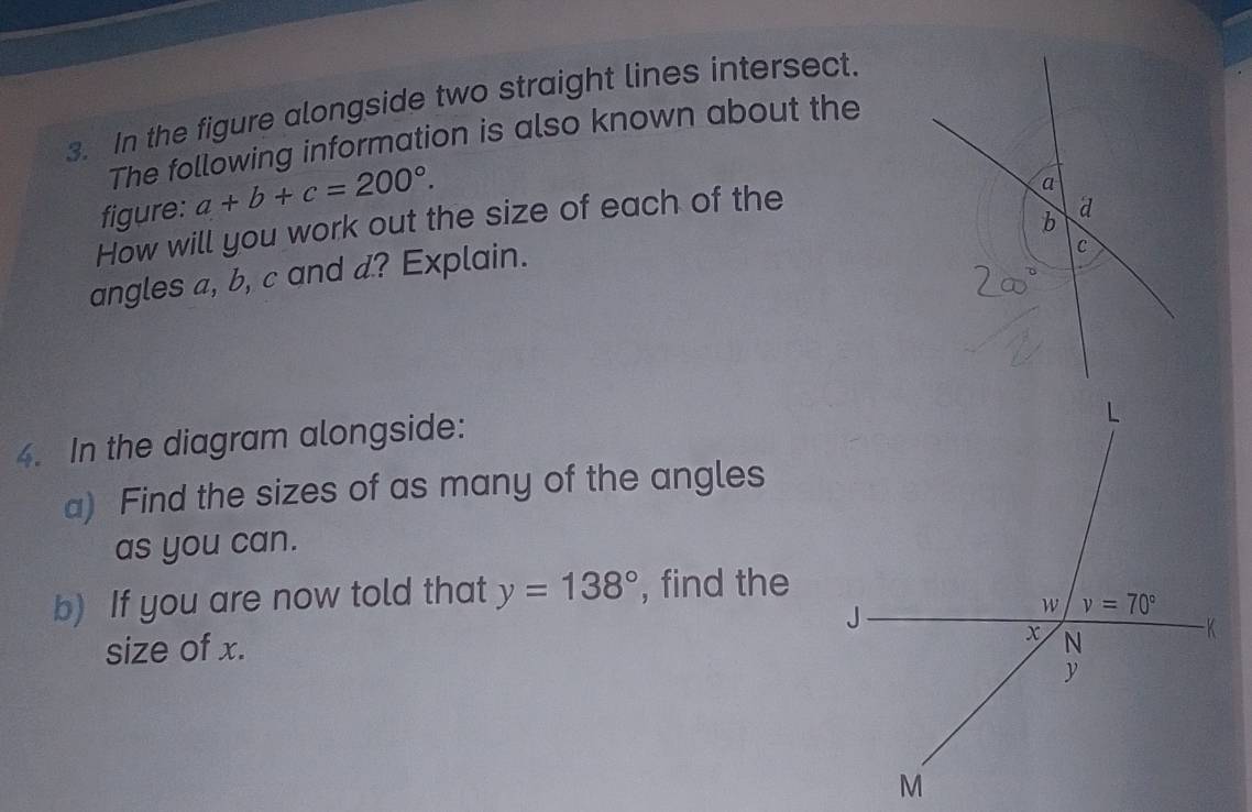 In the figure alongside two straight lines intersect.
The following information is also known about the
figure: a+b+c=200°.
How will you work out the size of each of the
angles a, b, c and d? Explain.
4. In the diagram alongside:
a) Find the sizes of as many of the angles
as you can.
b) If you are now told that y=138° , find the
size of x.