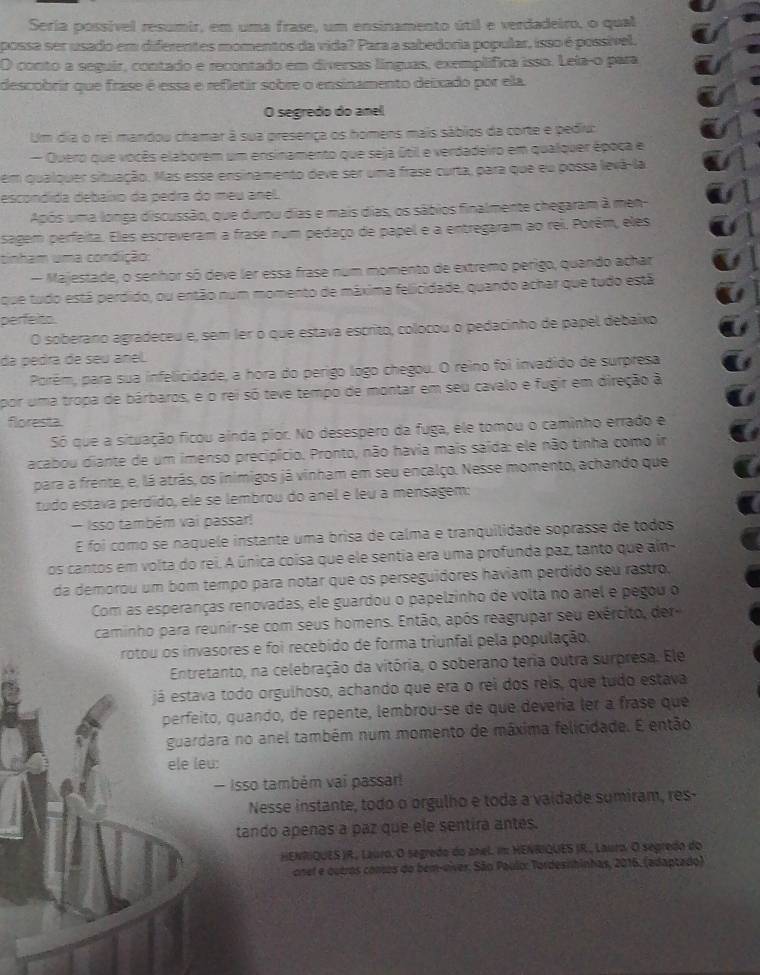 Seria possível resumir, em uma frase, um ensinamento útil e verdadeiro, o qual
possa ser usado em diferentes momentos da vida? Para a sabedoria popular, isso é possível.
O conto a seguir, contado e recontado em diversas línguas, exemplífica isso. Leia-o para
descobrir que frase é essa e refletir sobre o ensinamento deixado por ela
O segredo do anel
Um dia o rei mandou chamar à sua presença os homens mais sábios da corte e pediu:
Quero que vocês elaborem um ensinamento que seja útil e verdadeiro em qualquer époça e
em qualquer situação. Mas esse ensinamento deve ser uma frase curta, para que eu possa levá-la
escondida debaíxo da pedra do meu anel.
Após uma longa discussão, que durou dias e mais dias, os sábios finalmente chegaram à men
sagem perfeita. Eles escreveram a frase num pedaço de papel e a entregaram ao rei. Porém, eles
tinham uma condição:
- Majestade, o senhor só deve ler essa frase num momento de extremo perigo, quando achar
que tudo está perdido, ou então num momento de máxima felicidade, quando achar que tudo está
perfeito.
O soberano agradeceu e, sem ler o que estava escrito, colocou o pedacinho de papel debaixo
da pedra de seu anel.
Porêm, para sua infelicidade, a hora do perigo logo chegou. O reino foi invadido de surpresa
por uma tropa de bárbaros, e o rei só teve tempo de montar em seu cavalo e fugir em direção à
floresta
Só que a situação ficou ainda pior. No desespero da fuga, ele tomou o caminho errado e
acabou diante de um imenso precipício. Pronto, não havia mais saída: ele não tinha como in
para a frente, e, lá atrás, os inimigos já vinham em seu encalço. Nesse momento, achando que
tudo estava perdído, ele se lembrou do anel e leu a mensagem:
- Isso também vai passar!
É foi como se naquele instante uma brisa de calma e tranquilidade soprasse de todos
os cantos em volta do rei. A única coisa que ele sentia era uma profunda paz, tanto que aín
da demorou um bom tempo para notar que os perseguidores haviam perdido seu rastro,
Com as esperanças renovadas, ele guardou o papelzinho de volta no anel e pegou o
caminho para reunir-se com seus homens. Então, após reagrupar seu exército, der-
rotou os invasores e foi recebido de forma triunfal pela população,
Entretanto, na celebração da vitória, o soberano teria outra surpresa. Ele
já estava todo orgulhoso, achando que era o rei dos reis, que tudo estava
perfeito, quando, de repente, lembrou-se de que deveria ler a frase que
guardara no anel também num momento de máxima felicidade. É então
ele leu:
- Isso também vai passar
Nesse instante, todo o órgulho e toda a vaídade sumiram, res-
tando apenas a paz que ele sentira antes.
HENRIQUES )R, Lauro. O segredo do anel. im HENRIQUES IR., Lauro. O segredo do
onel e outros conos do bem-víver, São Paulo: Tordesishinhas, 2016, (adaptado)