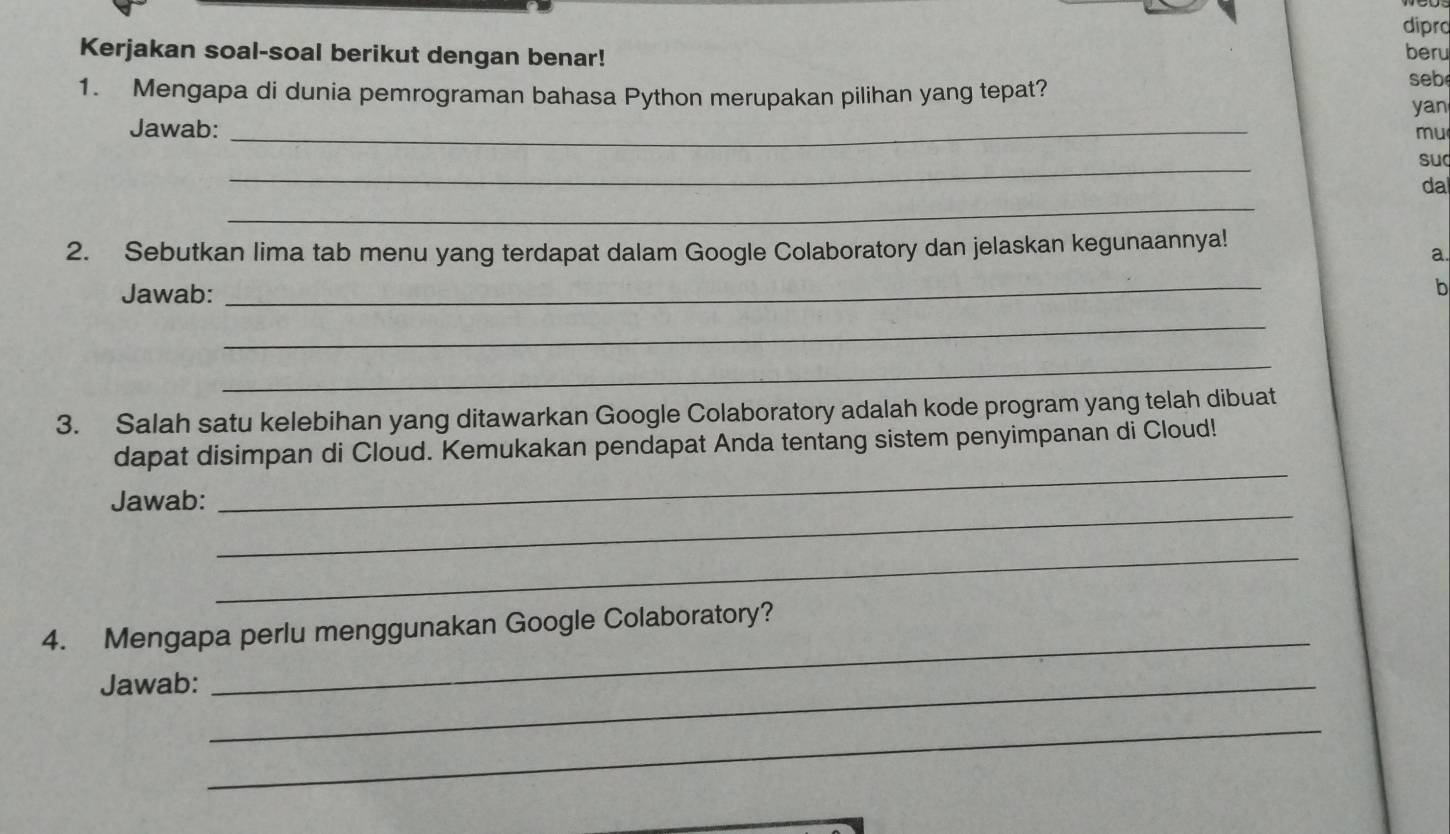 dipro 
Kerjakan soal-soal berikut dengan benar! beru 
1. Mengapa di dunia pemrograman bahasa Python merupakan pilihan yang tepat? 
seb 
yan 
Jawab: _mu 
_ 
su 
_ 
da 
2. Sebutkan lima tab menu yang terdapat dalam Google Colaboratory dan jelaskan kegunaannya! 
a. 
Jawab: 
_ 
b 
_ 
_ 
3. Salah satu kelebihan yang ditawarkan Google Colaboratory adalah kode program yang telah dibuat 
_ 
dapat disimpan di Cloud. Kemukakan pendapat Anda tentang sistem penyimpanan di Cloud! 
_ 
Jawab: 
_ 
4. Mengapa perlu menggunakan Google Colaboratory? 
Jawab:_ 
_ 
_