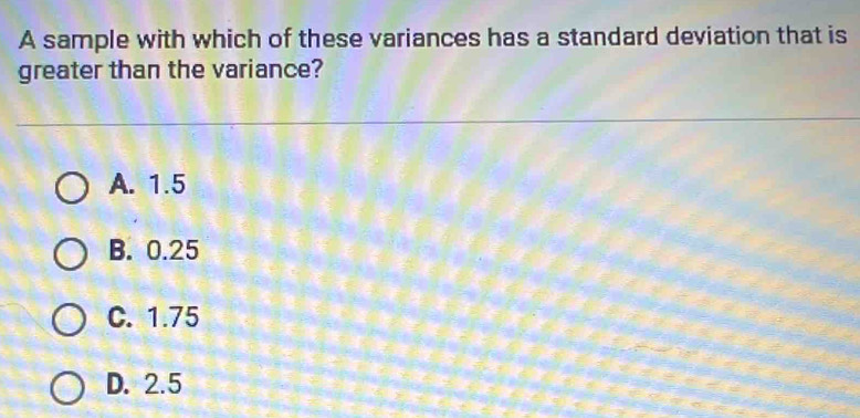 A sample with which of these variances has a standard deviation that is
greater than the variance?
A. 1.5
B. 0.25
C. 1.75
D. 2.5