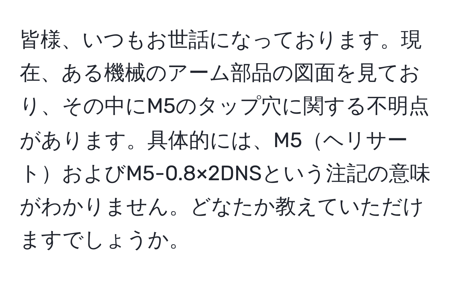 皆様、いつもお世話になっております。現在、ある機械のアーム部品の図面を見ており、その中にM5のタップ穴に関する不明点があります。具体的には、M5ヘリサートおよびM5-0.8×2DNSという注記の意味がわかりません。どなたか教えていただけますでしょうか。