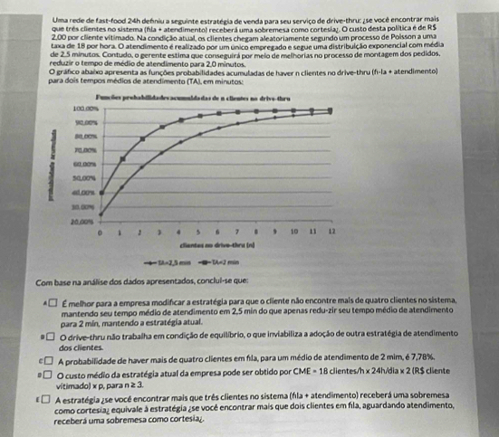 Uma rede de fast-food 24h defniu a seguinte estratégia de venda para seu serviço de drive-thru: ¿se você encontrar mais
que três clientes no sistema (fla + atendimento) receberá uma sobremesa como cortesia;. O custo desta política é de R$
2,00 por cliente vítimado. Na condição atual, os clientes chegam aleatoriamente segundo um processo de Poisson a uma
taxa de 18 por hora. O atendimento é realizado por um único empregado e segue uma distribuição exponencial com média
de 2.5 minutos. Contudo, o gerente estima que conseguirá por meio de melhorias no processo de montagem dos pedidos,
reduzir o tempo de médio de atendimento para 2,0 minutos.
O gráfico abaixo apresenta as funções probabilidades acumuladas de haver n clientes no drive-thru (f-la + atendimento)
para dois tempos médios de atendimento (TA), em minutos:
Com base na análise dos dados apresentados, conclul-se que:
É melhor para a empresa modificar a estratégia para que o cliente não encontre mais de quatro clientes no sistema,
mantendo seu tempo médio de atendimento em 2,5 min do que apenas redu-zir seu tempo médio de atendimento
para 2 min, mantendo a estratégia atual.
O drive-thru não trabalha em condição de equilíbrio, o que inviabiliza a adoção de outra estratégia de atendimento
dos clientes
A probabilidade de haver mais de quatro clientes em fíla, para um médio de atendimento de 2 mim, é 7,78%,
O custo médio da estratégia atual da empresa pode ser obtido por CME = 18 clientes/h x 24h/dia x 2 (R$ cliente
vitimado) x p, para n ≥ 3.
A estratégia ¿se você encontrar mais que três clientes no sistema (fla + atendimento) receberá uma sobremesa
como cortesia) equivale à estratégia ¿se você encontrar mais que dois clientes em fla, aguardando atendimento.
receberá uma sobremesa como cortesia.