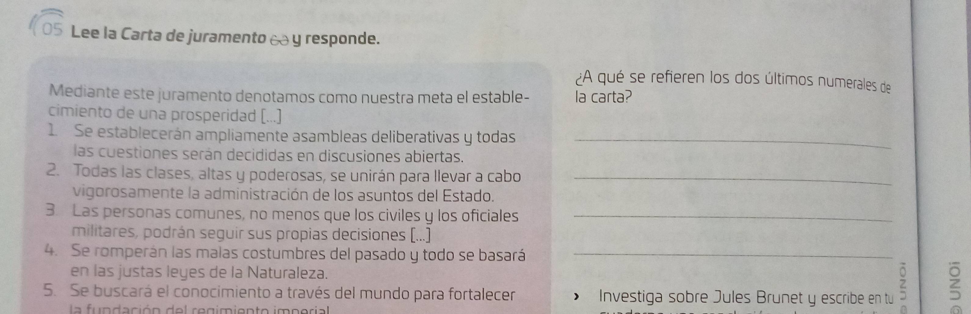 Lee la Carta de juramento à y responde. 
¿A qué se refieren los dos últimos numerales de 
Mediante este juramento denotamos como nuestra meta el estable- la carta? 
cimiento de una prosperidad [...] 
1. Se establecerán ampliamente asambleas deliberativas y todas_ 
las cuestiones serán decididas en discusiones abiertas. 
2. Todas las clases, altas y poderosas, se unirán para llevar a cabo_ 
vigorosamente la administración de los asuntos del Estado. 
3. Las personas comunes, no menos que los civiles y los oficiales_ 
militares, podrán seguir sus propias decisiones (...) 
4. Se romperán las malas costumbres del pasado y todo se basará_ 
en las justas leyes de la Naturaleza. 
5. Se buscará el conocimiento a través del mundo para fortalecer ) Investiga sobre Jules Brunet y escribe en tu 

la fundación del regimiento imperial a